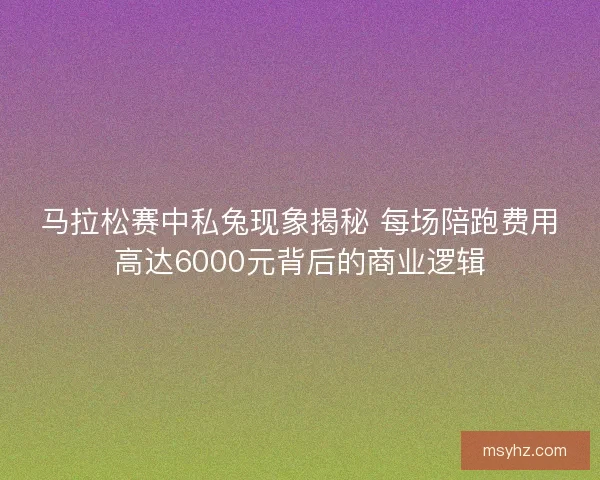 马拉松赛中私兔现象揭秘 每场陪跑费用高达6000元背后的商业逻辑
