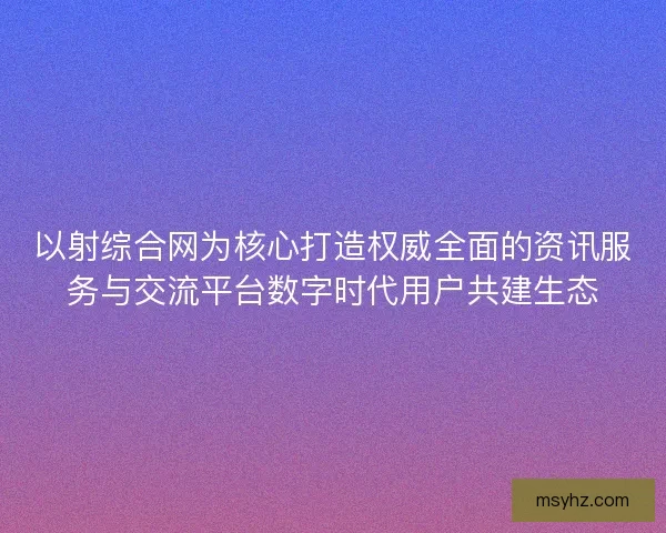 以射综合网为核心打造权威全面的资讯服务与交流平台数字时代用户共建生态