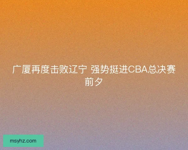 广厦再度击败辽宁 强势挺进CBA总决赛前夕