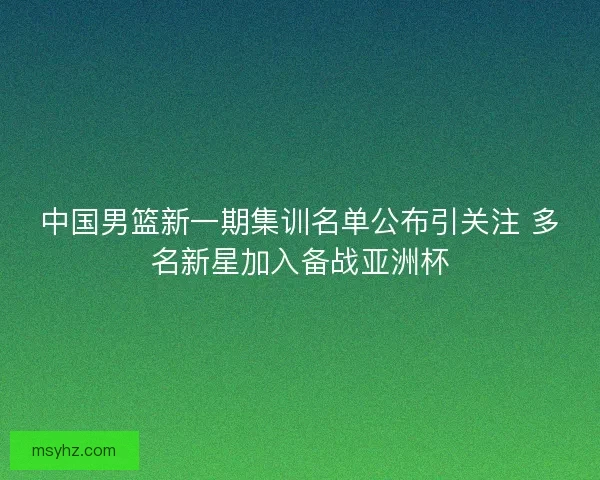 中国男篮新一期集训名单公布引关注 多名新星加入备战亚洲杯